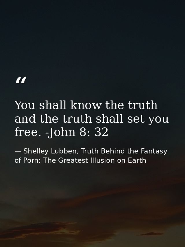 You shall know the truth and the truth shall set you free. -John 8: 32 — Shelley Lubben, Truth Behind the Fantasy of Porn: The Greatest Illusion on Earth