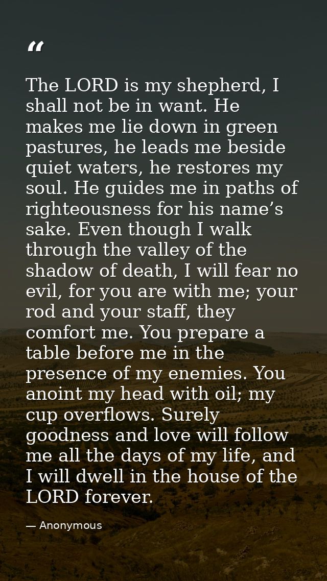 The LORD is my shepherd, I shall not be in want. He makes me lie down in green pastures, he leads me beside quiet waters — Anonymous