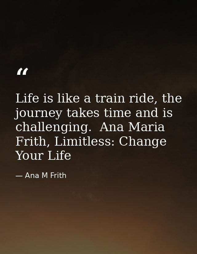 Life is like a train ride, the journey takes time and is challenging.  Ana Maria Frith, Limitless: Change Your Life — Ana M Frith