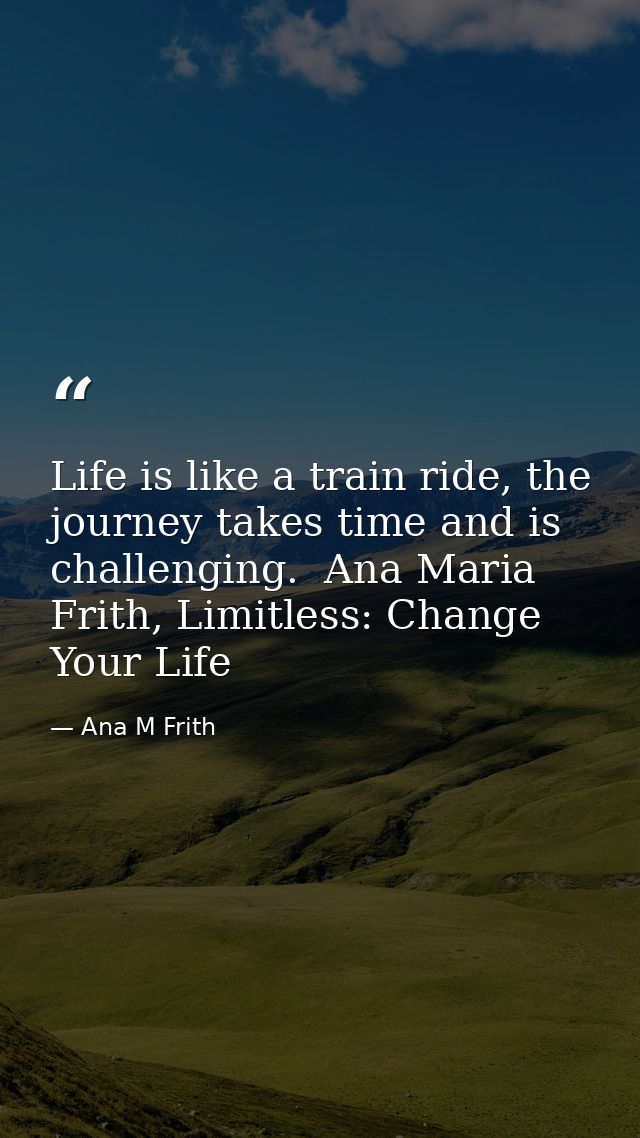 Life is like a train ride, the journey takes time and is challenging.  Ana Maria Frith, Limitless: Change Your Life — Ana M Frith