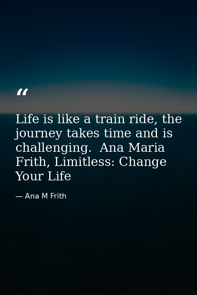 Life is like a train ride, the journey takes time and is challenging.  Ana Maria Frith, Limitless: Change Your Life — Ana M Frith
