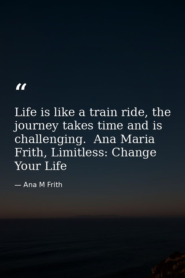 Life is like a train ride, the journey takes time and is challenging.  Ana Maria Frith, Limitless: Change Your Life — Ana M Frith