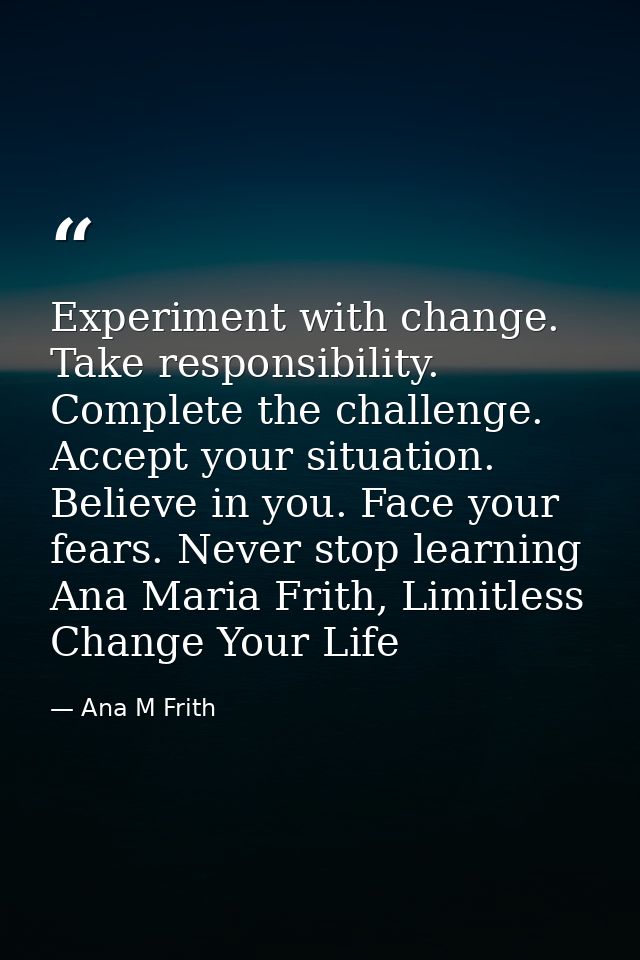 Experiment with change. Take responsibility. Complete the challenge. Accept your situation. Believe in you. Face your fe — Ana M Frith