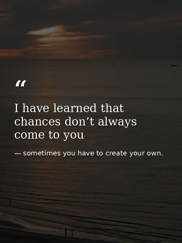 I have learned that chances don’t always come to you — sometimes you have to create your own.