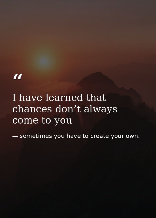 I have learned that chances don’t always come to you — sometimes you have to create your own.