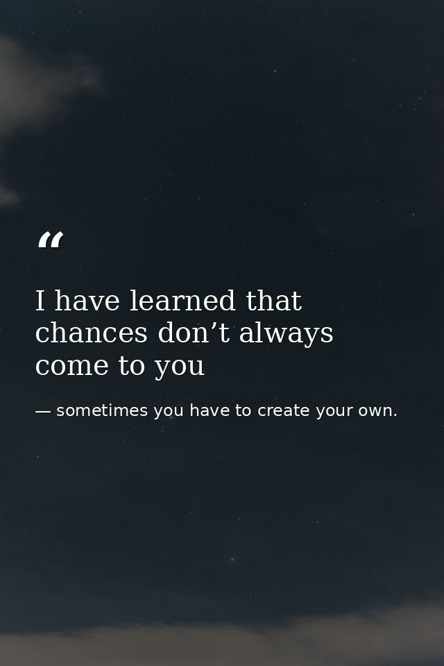 I have learned that chances don’t always come to you — sometimes you have to create your own.