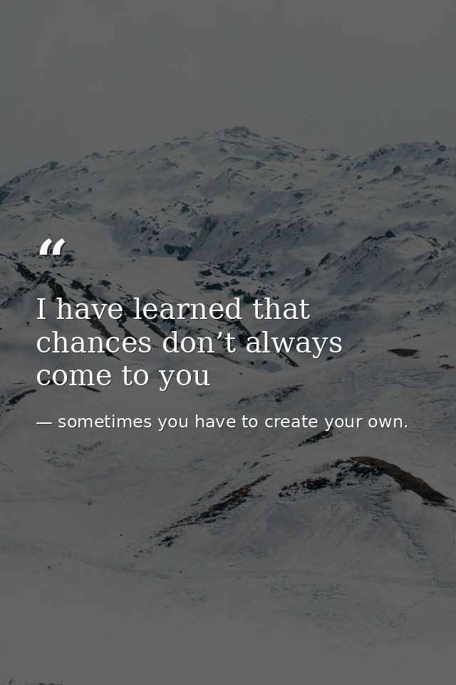 I have learned that chances don’t always come to you — sometimes you have to create your own.