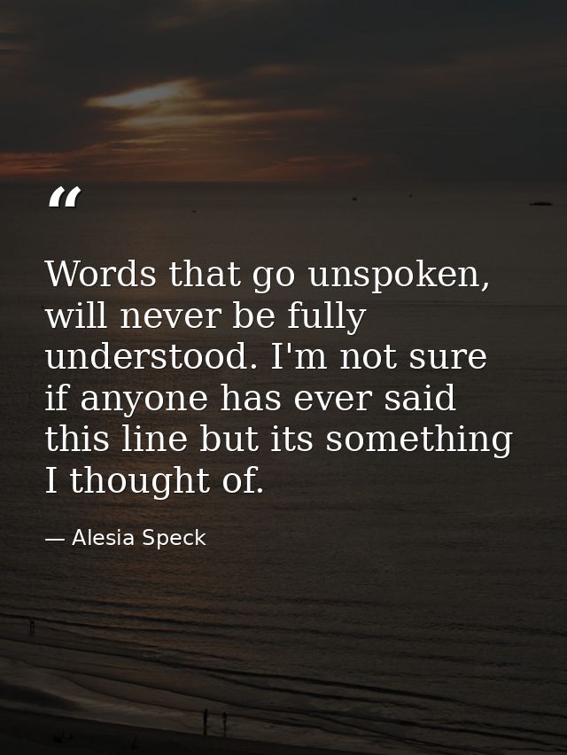 Words that go unspoken, will never be fully understood. I'm not sure if anyone has ever said this line but its something — Alesia Speck