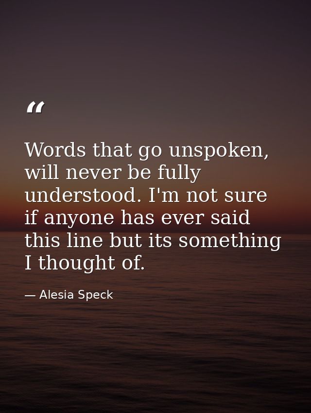 Words that go unspoken, will never be fully understood. I'm not sure if anyone has ever said this line but its something — Alesia Speck