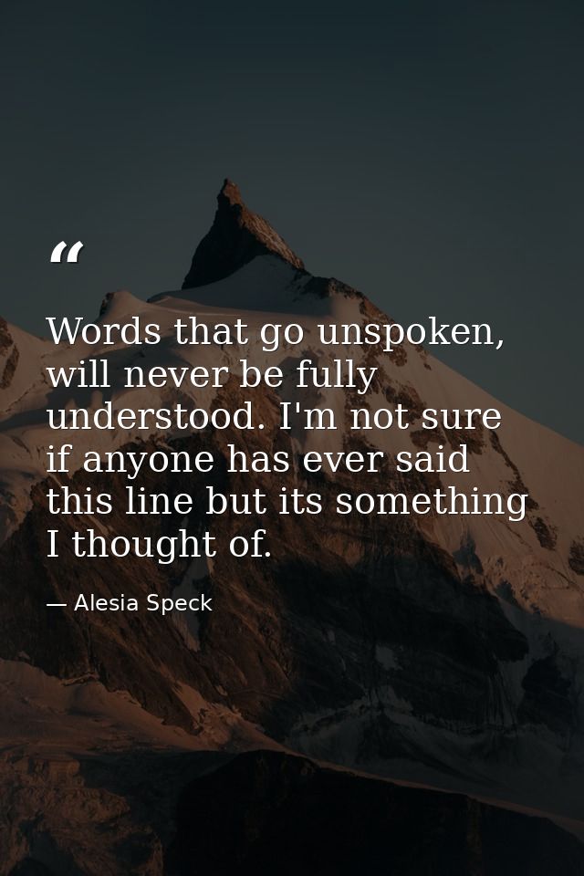 Words that go unspoken, will never be fully understood. I'm not sure if anyone has ever said this line but its something — Alesia Speck