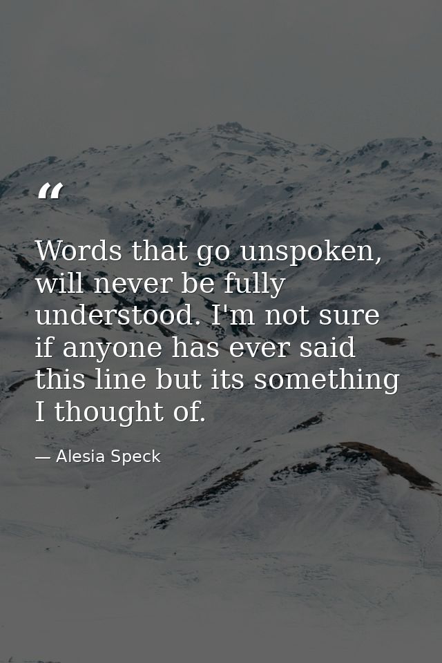 Words that go unspoken, will never be fully understood. I'm not sure if anyone has ever said this line but its something — Alesia Speck