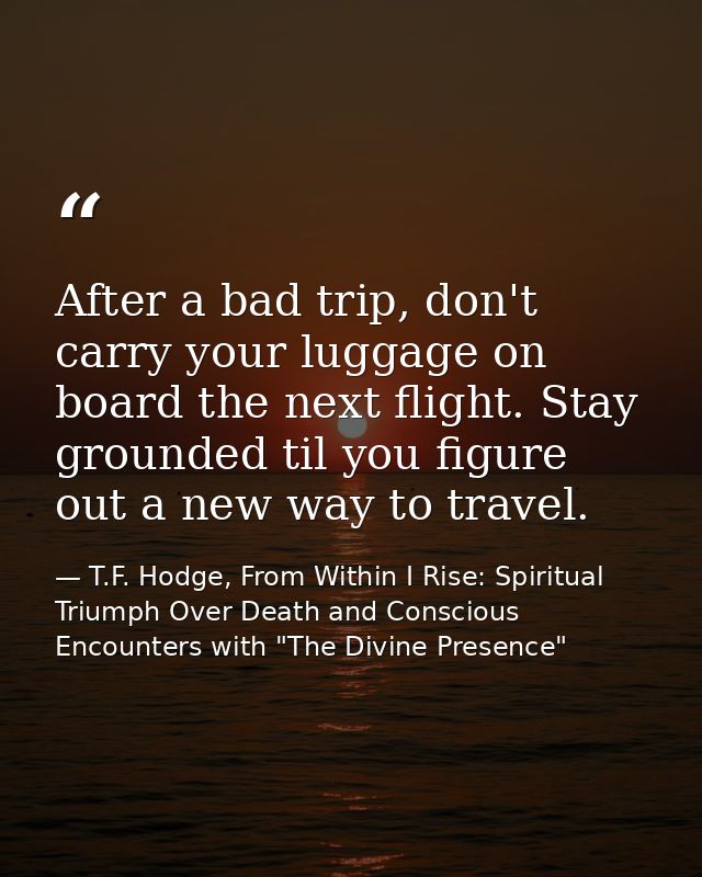 After a bad trip, don't carry your luggage on board the next flight. Stay grounded til you figure out a new way to trave — T.F. Hodge, From Within I Rise: Spiritual Triumph Over Death and Conscious Encounters with "The Divine Presence"