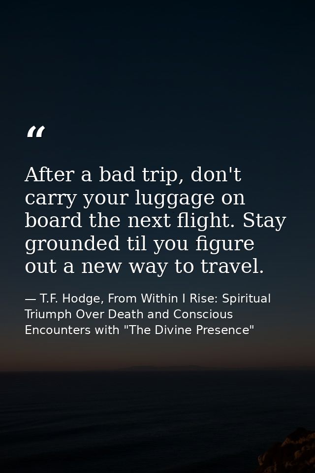 After a bad trip, don't carry your luggage on board the next flight. Stay grounded til you figure out a new way to trave — T.F. Hodge, From Within I Rise: Spiritual Triumph Over Death and Conscious Encounters with "The Divine Presence"