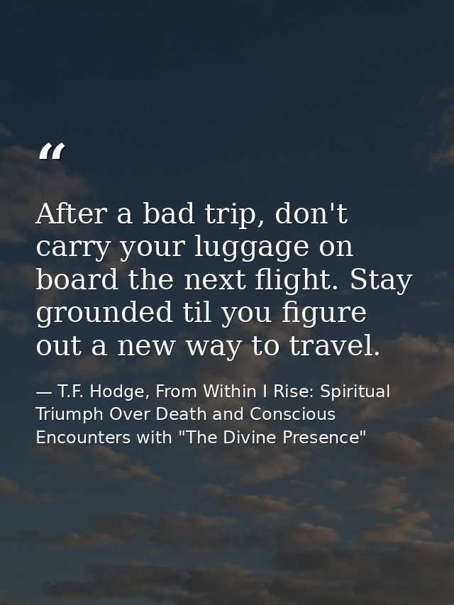 After a bad trip, don't carry your luggage on board the next flight. Stay grounded til you figure out a new way to trave — T.F. Hodge, From Within I Rise: Spiritual Triumph Over Death and Conscious Encounters with "The Divine Presence"