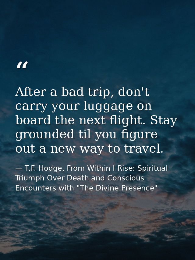 After a bad trip, don't carry your luggage on board the next flight. Stay grounded til you figure out a new way to trave — T.F. Hodge, From Within I Rise: Spiritual Triumph Over Death and Conscious Encounters with "The Divine Presence"
