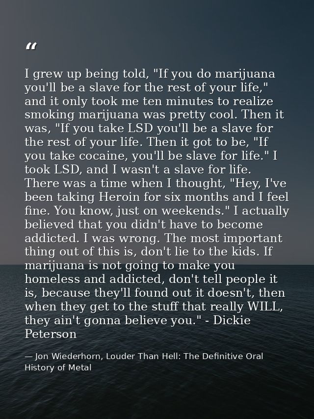 I grew up being told, "If you do marijuana you'll be a slave for the rest of your life," and it only took me ten minutes — Jon Wiederhorn, Louder Than Hell: The Definitive Oral History of Metal
