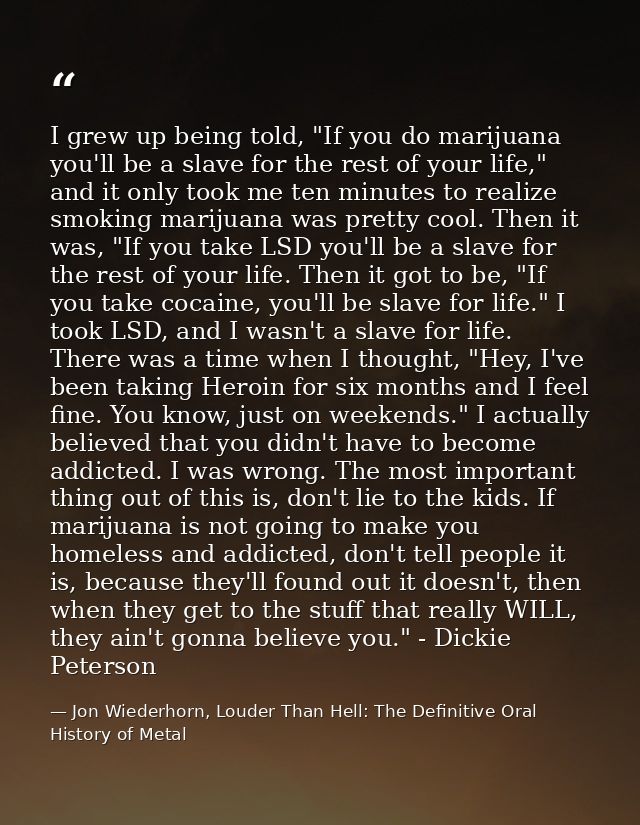 I grew up being told, "If you do marijuana you'll be a slave for the rest of your life," and it only took me ten minutes — Jon Wiederhorn, Louder Than Hell: The Definitive Oral History of Metal
