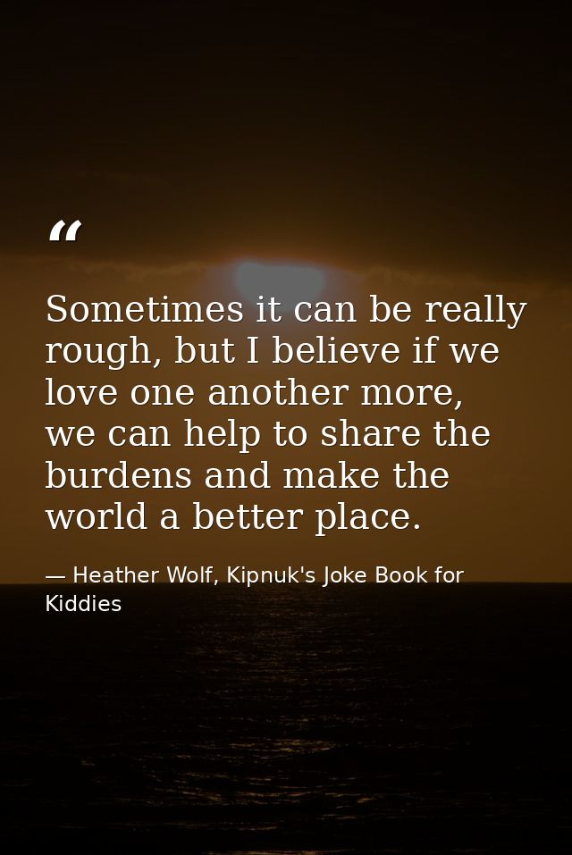 Sometimes it can be really rough, but I believe if we love one another more, we can help to share the burdens and make t — Heather Wolf, Kipnuk's Joke Book for Kiddies