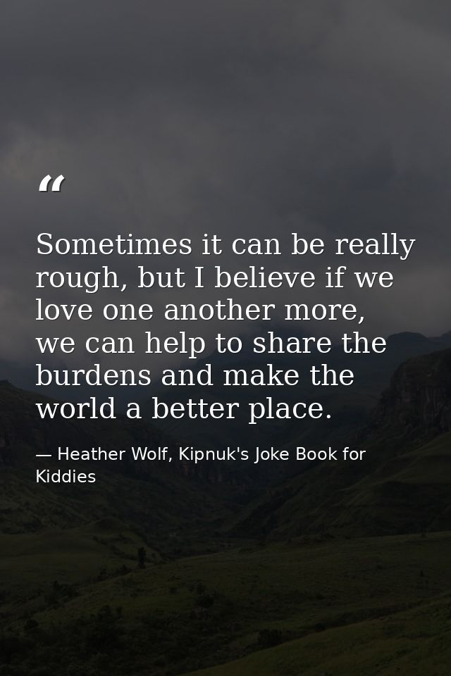 Sometimes it can be really rough, but I believe if we love one another more, we can help to share the burdens and make t — Heather Wolf, Kipnuk's Joke Book for Kiddies