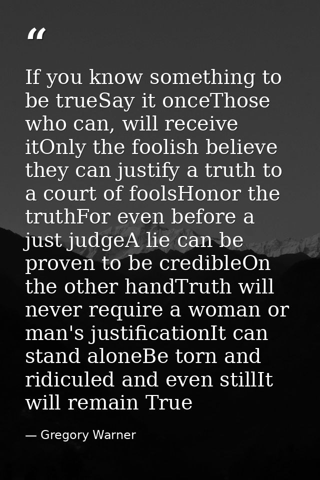 If you know something to be trueSay it onceThose who can, will receive itOnly the foolish believe they can justify a tru — Gregory Warner