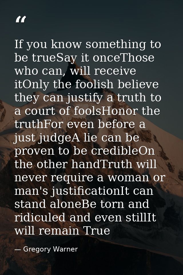 If you know something to be trueSay it onceThose who can, will receive itOnly the foolish believe they can justify a tru — Gregory Warner