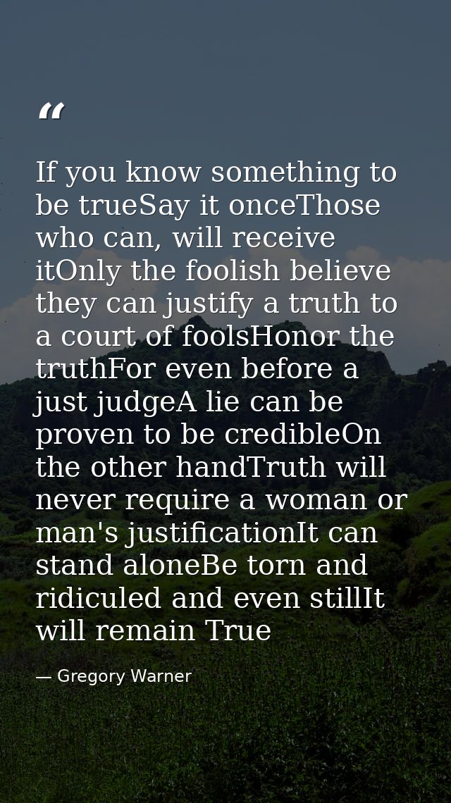If you know something to be trueSay it onceThose who can, will receive itOnly the foolish believe they can justify a tru — Gregory Warner