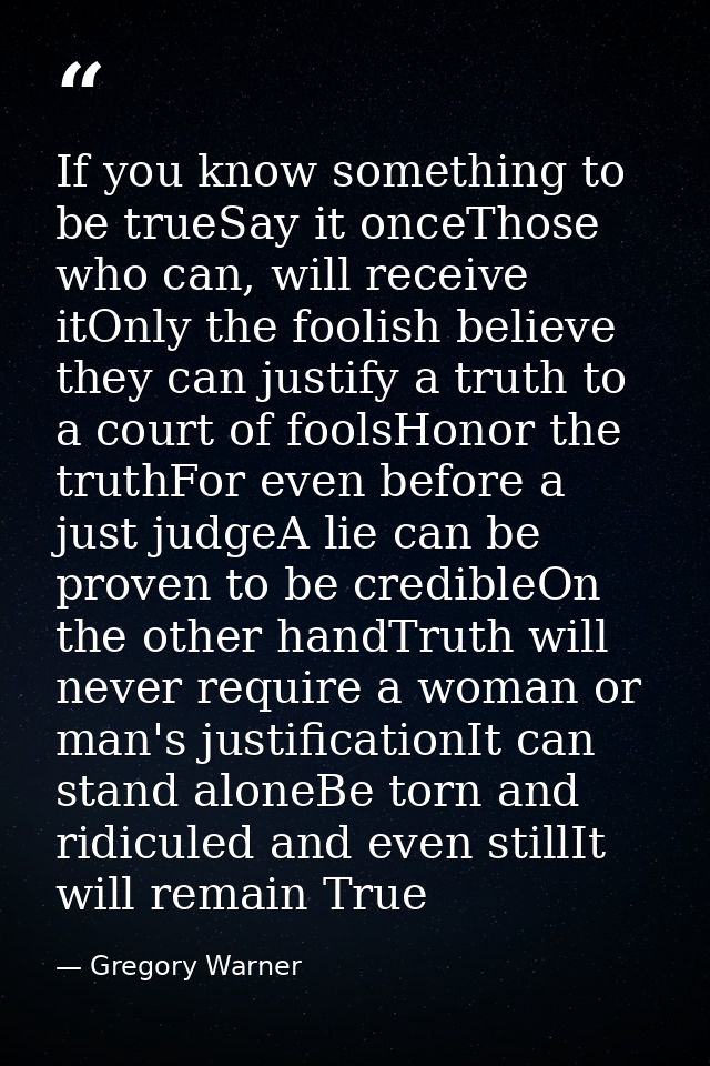If you know something to be trueSay it onceThose who can, will receive itOnly the foolish believe they can justify a tru — Gregory Warner