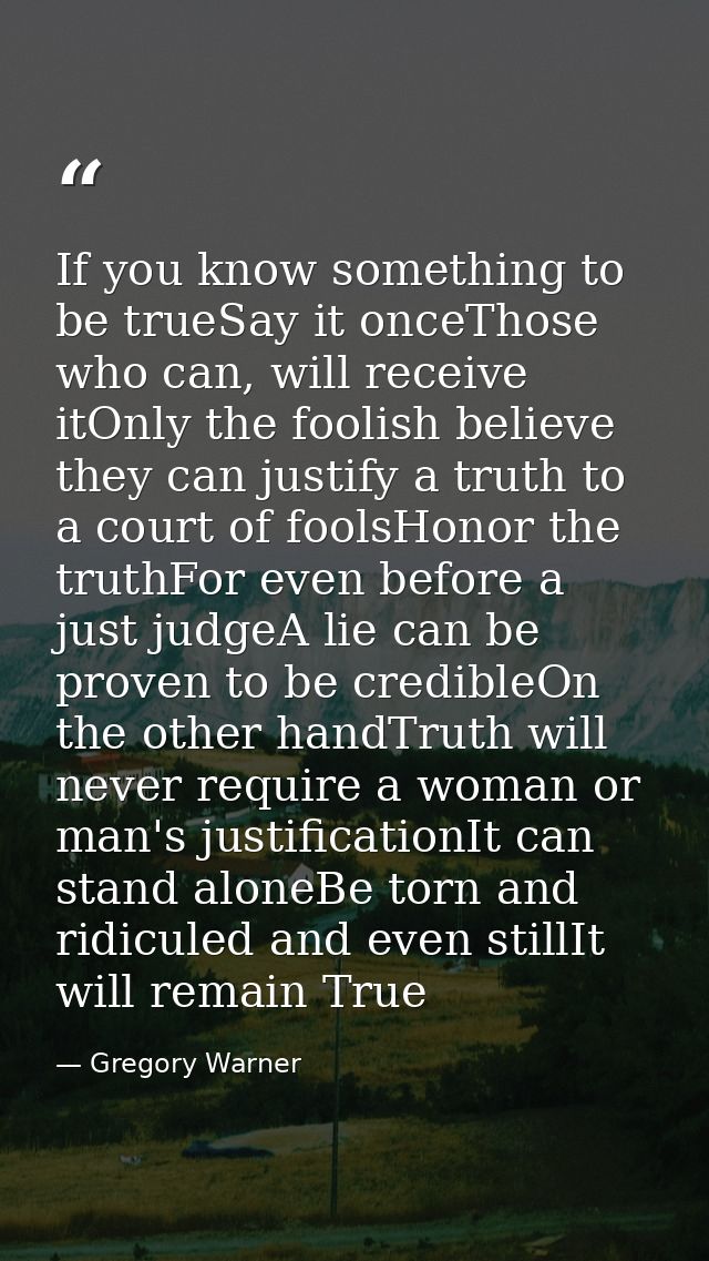 If you know something to be trueSay it onceThose who can, will receive itOnly the foolish believe they can justify a tru — Gregory Warner
