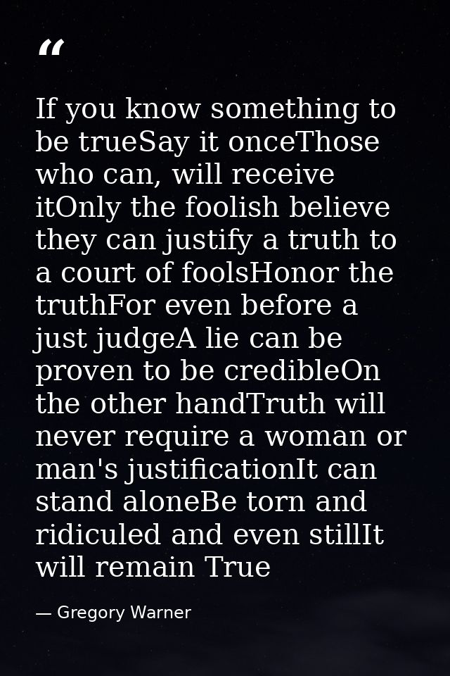 If you know something to be trueSay it onceThose who can, will receive itOnly the foolish believe they can justify a tru — Gregory Warner