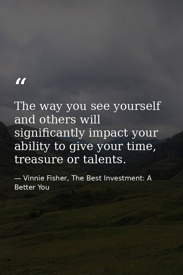 The way you see yourself and others will significantly impact your ability to give your time, treasure or talents. — Vinnie Fisher, The Best Investment: A Better You