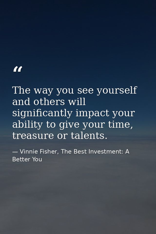 The way you see yourself and others will significantly impact your ability to give your time, treasure or talents. — Vinnie Fisher, The Best Investment: A Better You