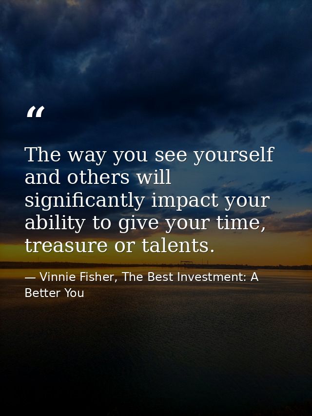 The way you see yourself and others will significantly impact your ability to give your time, treasure or talents. — Vinnie Fisher, The Best Investment: A Better You