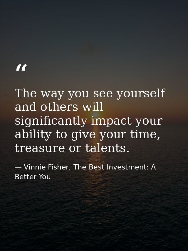The way you see yourself and others will significantly impact your ability to give your time, treasure or talents. — Vinnie Fisher, The Best Investment: A Better You