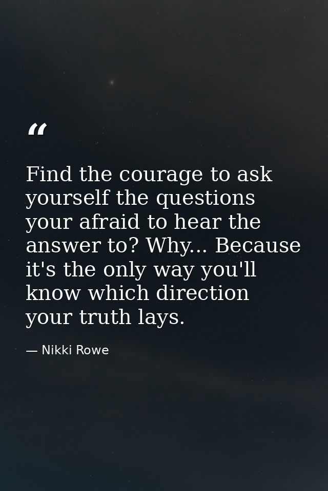 Find the courage to ask yourself the questions your afraid to hear the answer to? Why... Because it's the only way you'l — Nikki Rowe