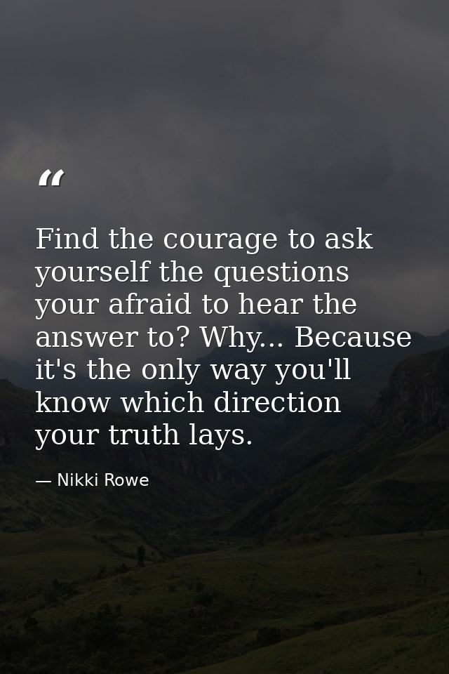 Find the courage to ask yourself the questions your afraid to hear the answer to? Why... Because it's the only way you'l — Nikki Rowe