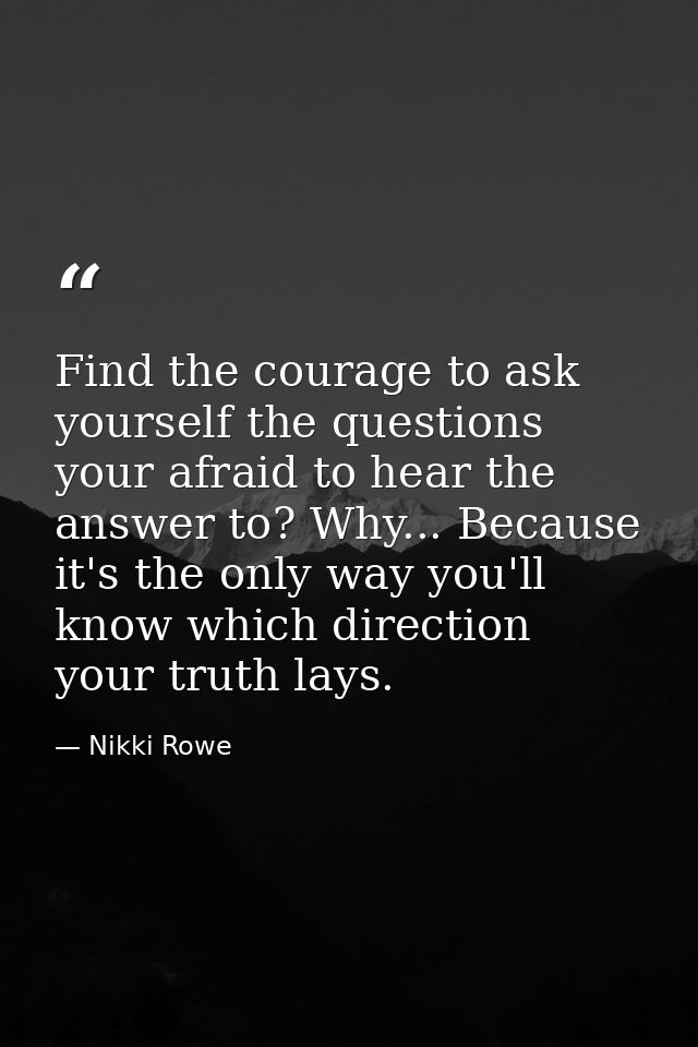 Find the courage to ask yourself the questions your afraid to hear the answer to? Why... Because it's the only way you'l — Nikki Rowe