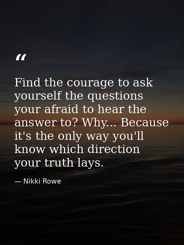 Find the courage to ask yourself the questions your afraid to hear the answer to? Why... Because it's the only way you'l — Nikki Rowe