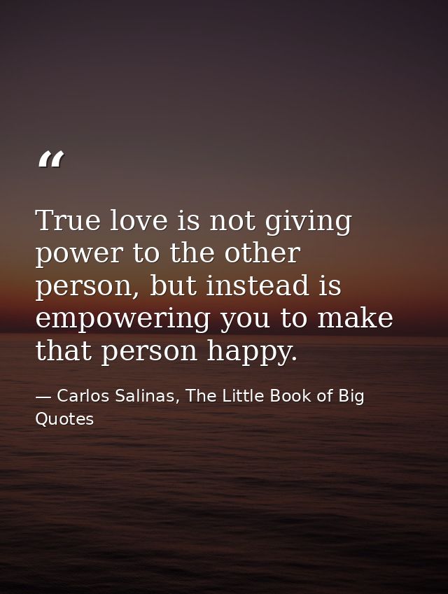 True love is not giving power to the other person, but instead is empowering you to make that person happy. — Carlos Salinas, The Little Book of Big Quotes