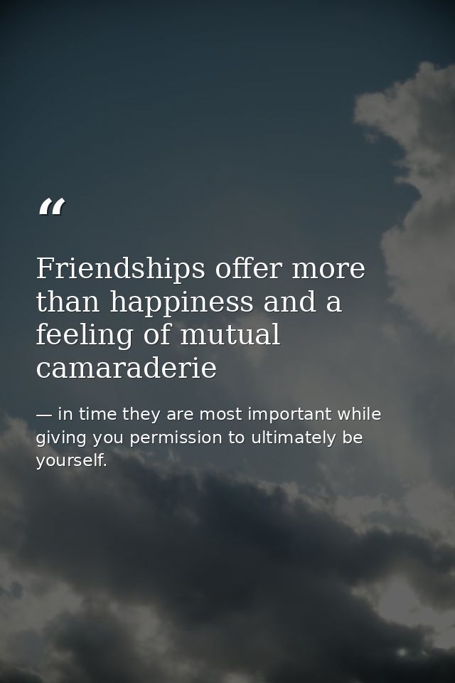 Friendships offer more than happiness and a feeling of mutual camaraderie — in time they are most important while giving you permission to ultimately be yourself.