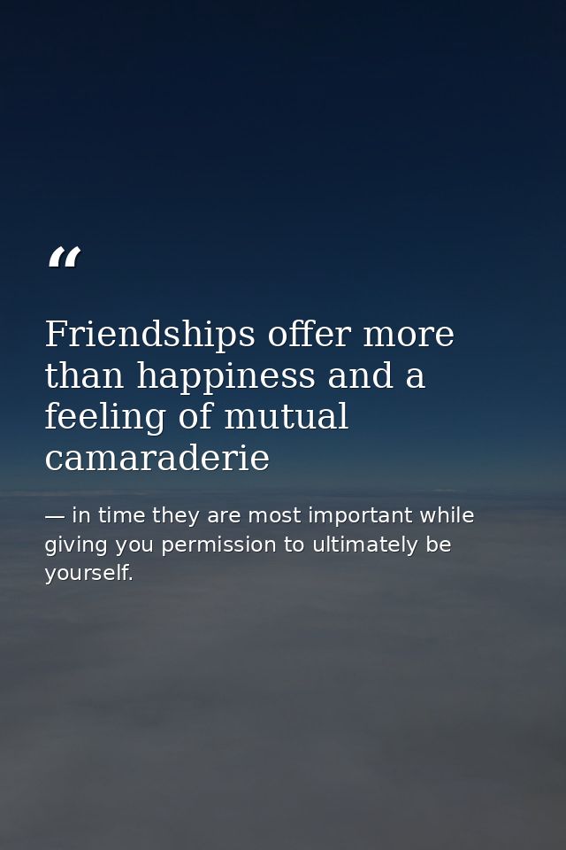 Friendships offer more than happiness and a feeling of mutual camaraderie — in time they are most important while giving you permission to ultimately be yourself.