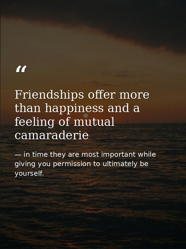 Friendships offer more than happiness and a feeling of mutual camaraderie — in time they are most important while giving you permission to ultimately be yourself.