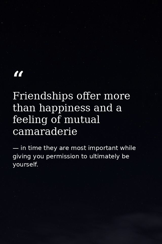 Friendships offer more than happiness and a feeling of mutual camaraderie — in time they are most important while giving you permission to ultimately be yourself.