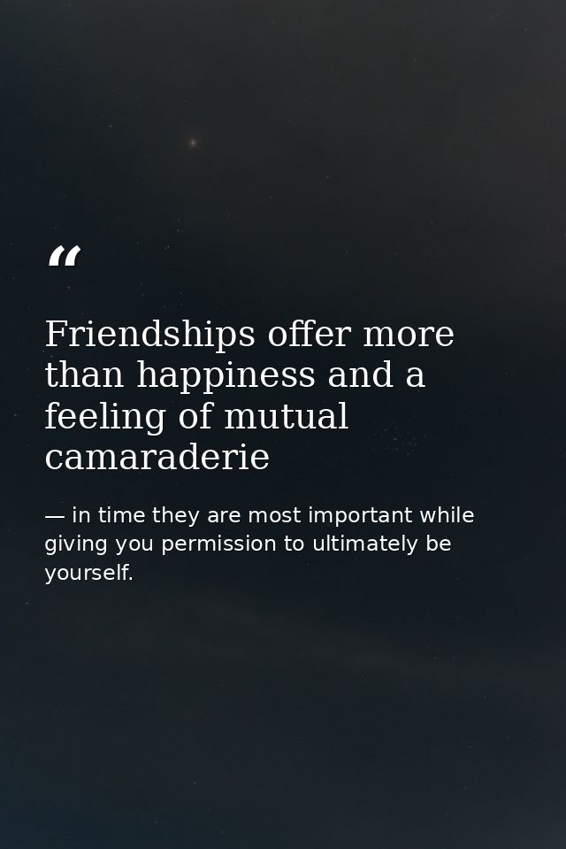 Friendships offer more than happiness and a feeling of mutual camaraderie — in time they are most important while giving you permission to ultimately be yourself.