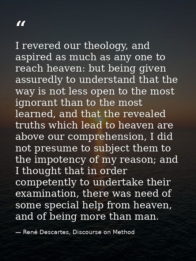 I revered our theology, and aspired as much as any one to reach heaven: but being given assuredly to understand that the — René Descartes, Discourse on Method