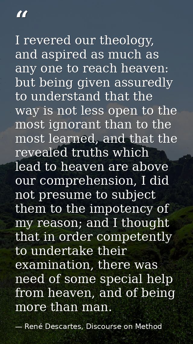 I revered our theology, and aspired as much as any one to reach heaven: but being given assuredly to understand that the — René Descartes, Discourse on Method