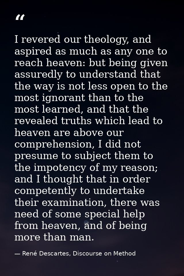 I revered our theology, and aspired as much as any one to reach heaven: but being given assuredly to understand that the — René Descartes, Discourse on Method