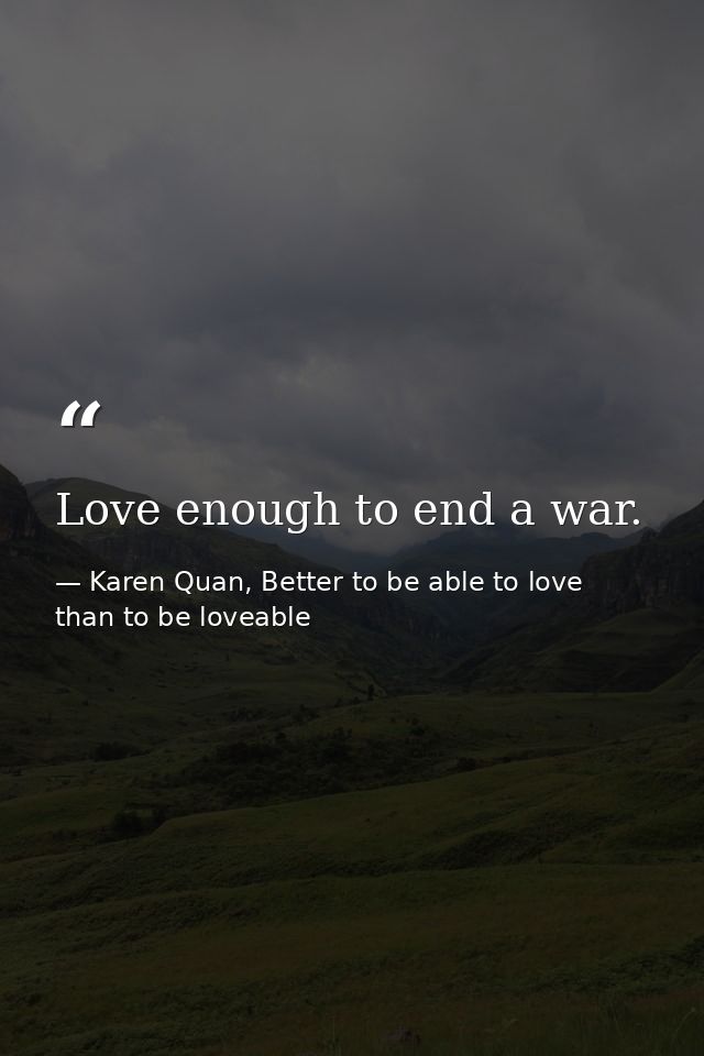 Love enough to end a war. — Karen Quan, Better to be able to love than to be loveable