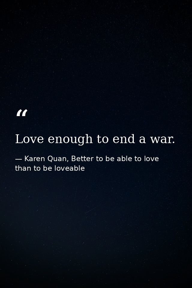 Love enough to end a war. — Karen Quan, Better to be able to love than to be loveable