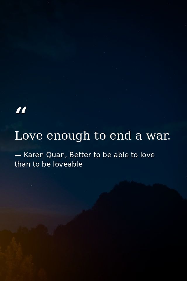 Love enough to end a war. — Karen Quan, Better to be able to love than to be loveable