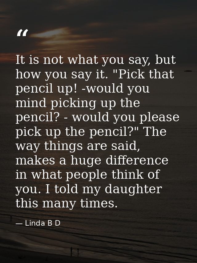 It is not what you say, but how you say it. "Pick that pencil up! -would you mind picking up the pencil? - would you ple — Linda B D
